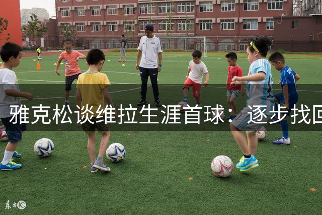 雅克松谈维拉生涯首球：逐步找回状态的关键时刻