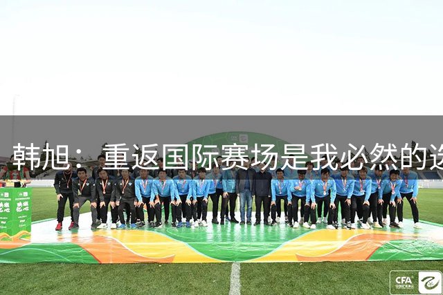 韩旭：重返国际赛场是我必然的选择